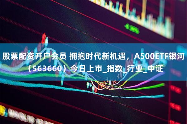 股票配资开户会员 拥抱时代新机遇，A500ETF银河（563660）今日上市_指数_行业_中证
