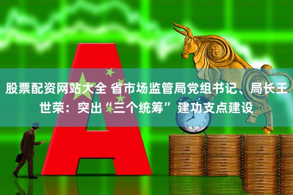 股票配资网站大全 省市场监管局党组书记、局长王世荣：突出“三个统筹” 建功支点建设