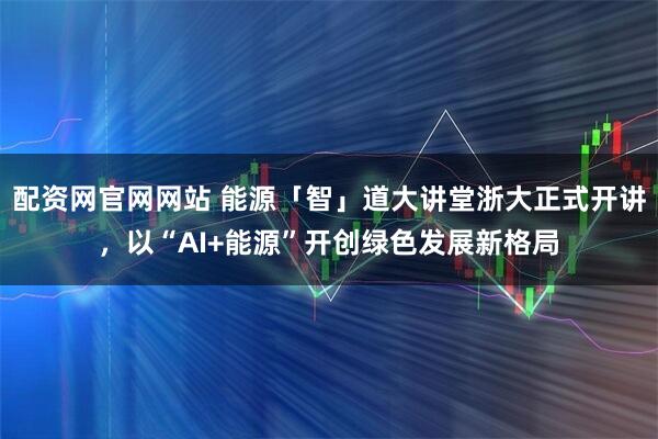 配资网官网网站 能源「智」道大讲堂浙大正式开讲，以“AI+能源”开创绿色发展新格局