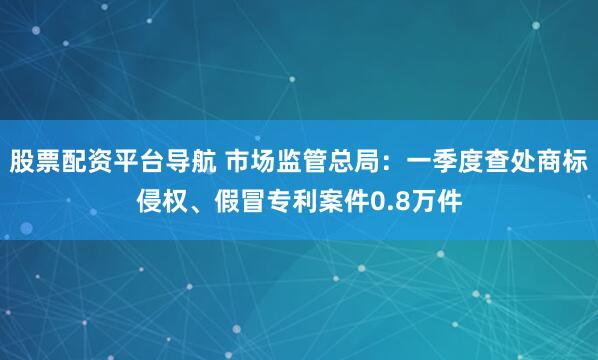 股票配资平台导航 市场监管总局：一季度查处商标侵权、假冒专利案件0.8万件