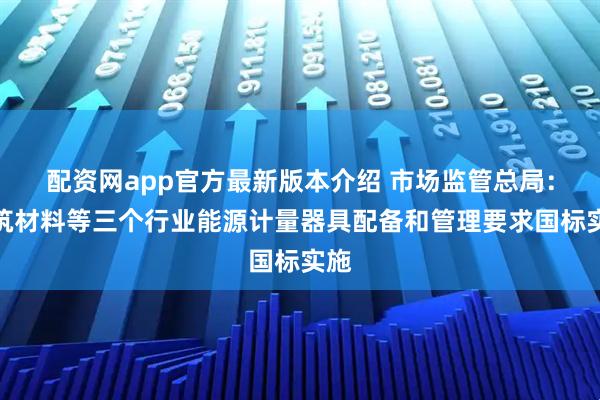 配资网app官方最新版本介绍 市场监管总局：建筑材料等三个行业能源计量器具配备和管理要求国标实施