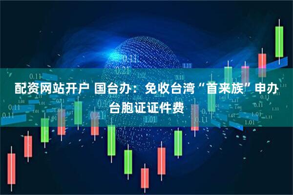 配资网站开户 国台办：免收台湾“首来族”申办台胞证证件费