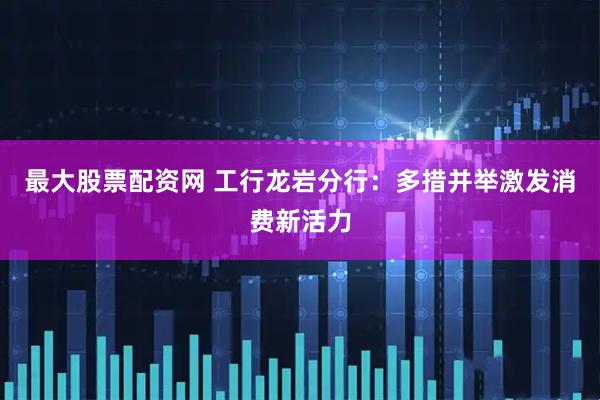 最大股票配资网 工行龙岩分行：多措并举激发消费新活力