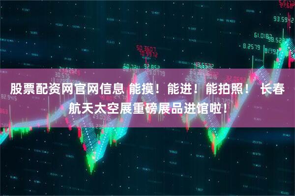 股票配资网官网信息 能摸！能进！能拍照！ 长春航天太空展重磅展品进馆啦！