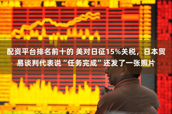 配资平台排名前十的 美对日征15%关税，日本贸易谈判代表说“任务完成”还发了一张照片