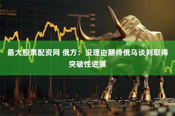 最大股票配资网 俄方：没理由期待俄乌谈判取得突破性进展