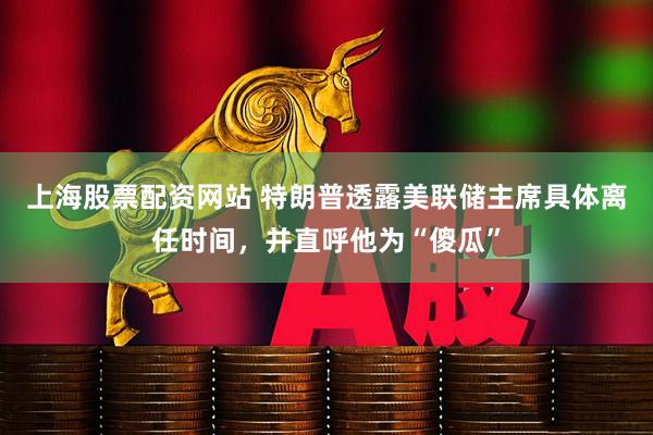 上海股票配资网站 特朗普透露美联储主席具体离任时间，并直呼他为“傻瓜”