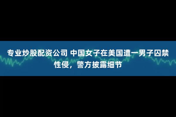 专业炒股配资公司 中国女子在美国遭一男子囚禁性侵，警方披露细节