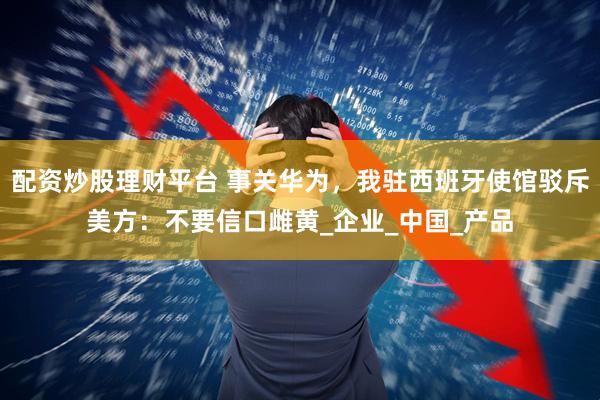 配资炒股理财平台 事关华为，我驻西班牙使馆驳斥美方：不要信口雌黄_企业_中国_产品