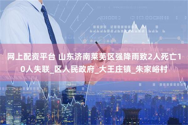 网上配资平台 山东济南莱芜区强降雨致2人死亡10人失联_区人民政府_大王庄镇_朱家峪村