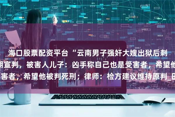 海口股票配资平台 “云南男子强奸大嫂出狱后刺死见义勇为者”二审择期宣判，被害人儿子：凶手称自己也是受害者，希望他被判死刑；律师：检方建议维持原判_田某明_赵某某