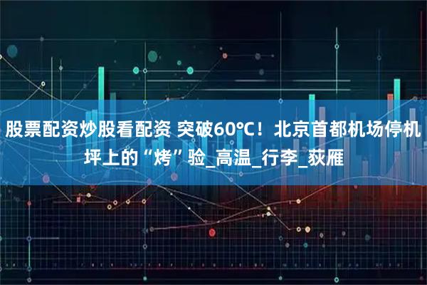 股票配资炒股看配资 突破60℃！北京首都机场停机坪上的“烤”验_高温_行李_荻雁