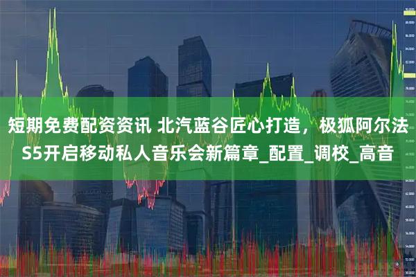 短期免费配资资讯 北汽蓝谷匠心打造，极狐阿尔法S5开启移动私人音乐会新篇章_配置_调校_高音