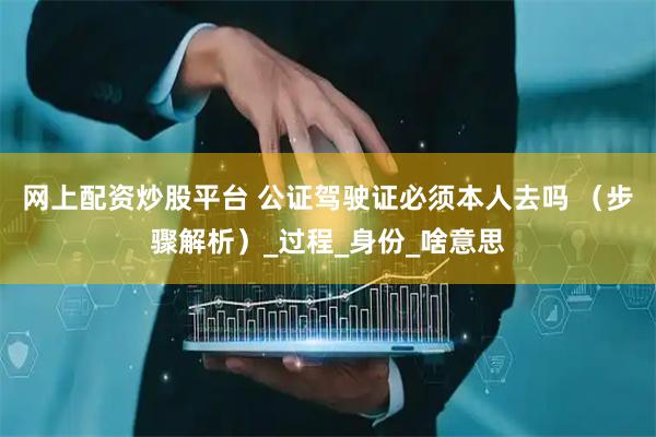 网上配资炒股平台 公证驾驶证必须本人去吗 （步骤解析）_过程_身份_啥意思