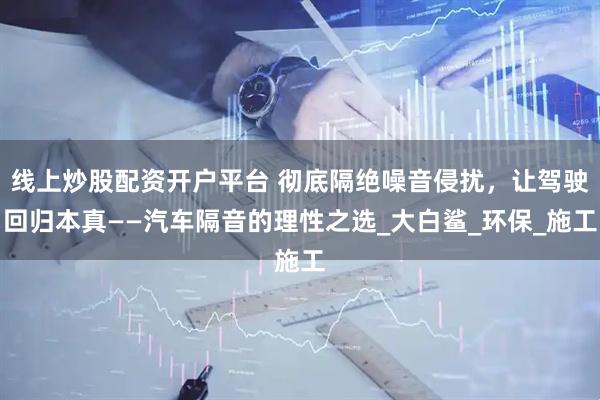 线上炒股配资开户平台 彻底隔绝噪音侵扰，让驾驶回归本真——汽车隔音的理性之选_大白鲨_环保_施工