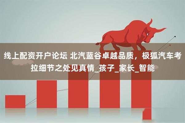 线上配资开户论坛 北汽蓝谷卓越品质，极狐汽车考拉细节之处见真情_孩子_家长_智能