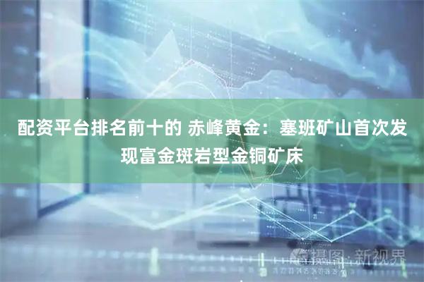 配资平台排名前十的 赤峰黄金：塞班矿山首次发现富金斑岩型金铜矿床