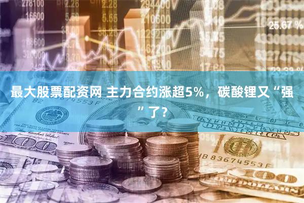 最大股票配资网 主力合约涨超5%，碳酸锂又“强”了？