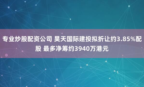 专业炒股配资公司 昊天国际建投拟折让约3.85%配股 最多净筹约3940万港元