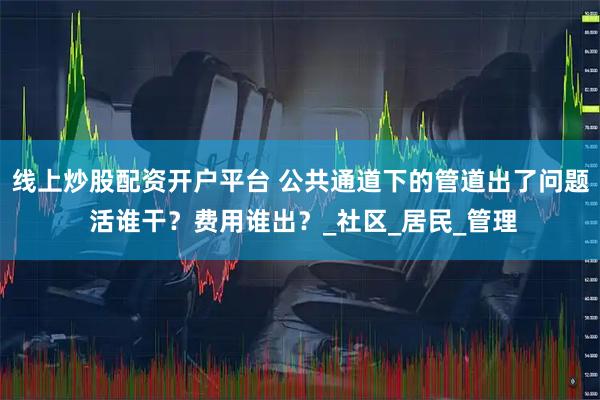 线上炒股配资开户平台 公共通道下的管道出了问题 活谁干？费用谁出？_社区_居民_管理