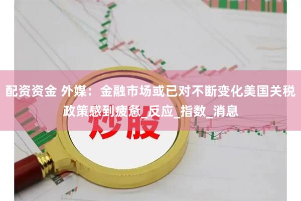 配资资金 外媒：金融市场或已对不断变化美国关税政策感到疲惫_反应_指数_消息