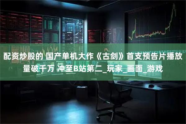 配资炒股的 国产单机大作《古剑》首支预告片播放量破千万 冲至B站第二_玩家_画面_游戏