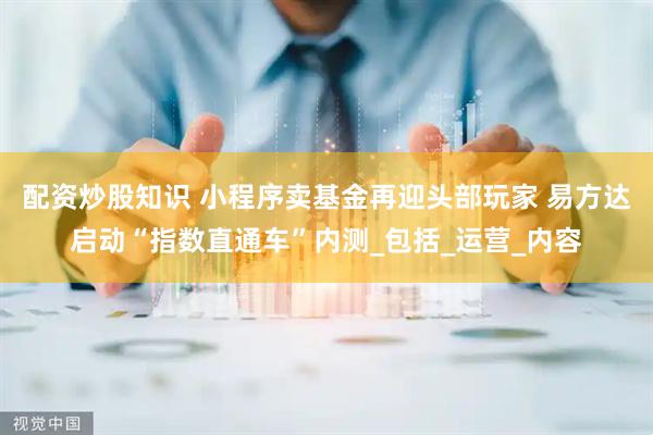 配资炒股知识 小程序卖基金再迎头部玩家 易方达启动“指数直通车”内测_包括_运营_内容
