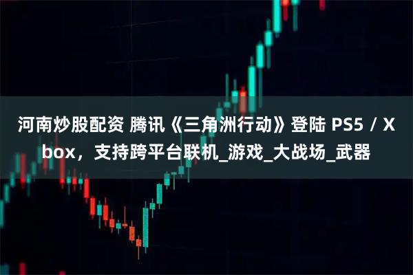 河南炒股配资 腾讯《三角洲行动》登陆 PS5 / Xbox，支持跨平台联机_游戏_大战场_武器