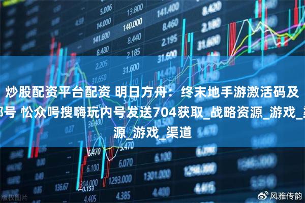 炒股配资平台配资 明日方舟：终末地手游激活码及内部号 忪众呺搜嗨玩内号发送704获取_战略资源_游戏_渠道