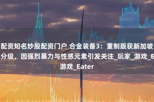 配资知名炒股配资门户 合金装备3：重制版获新加坡M18分级，因强烈暴力与性感元素引发关注_玩家_游戏_Eater