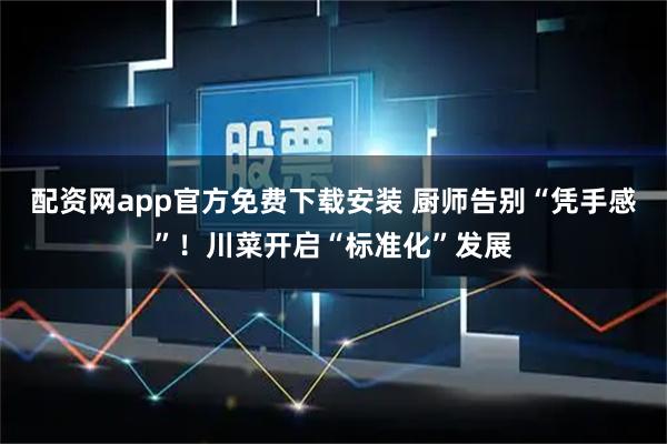 配资网app官方免费下载安装 厨师告别“凭手感”！川菜开启“标准化”发展