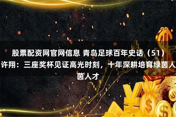 股票配资网官网信息 青岛足球百年史话（51）丨许翔：三座奖杯见证高光时刻，十年深耕培育绿茵人才