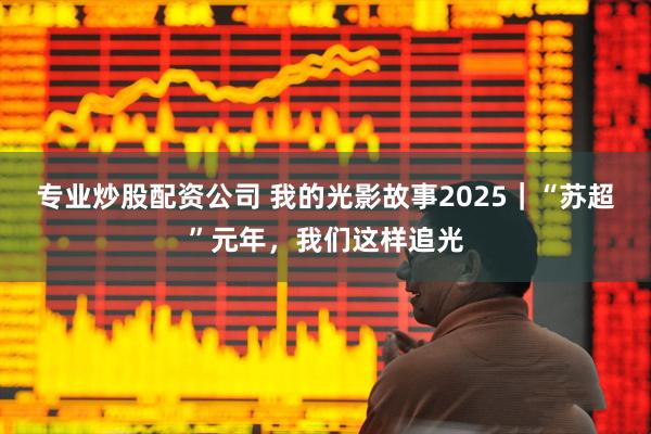 专业炒股配资公司 我的光影故事2025｜“苏超”元年，我们这样追光