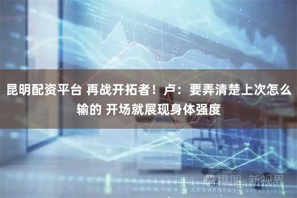 昆明配资平台 再战开拓者！卢：要弄清楚上次怎么输的 开场就展现身体强度