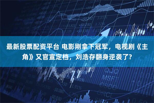 最新股票配资平台 电影刚拿下冠军，电视剧《主角》又官宣定档，刘浩存翻身逆袭了?